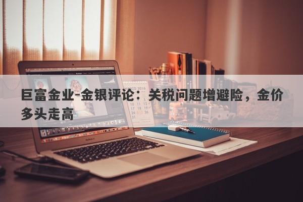 巨富金业-金银评论：关税问题增避险，金价多头走高