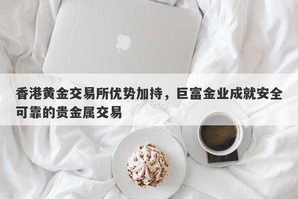 香港黄金交易所优势加持，巨富金业成就安全可靠的贵金属交易