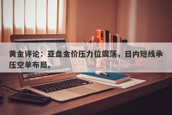 黄金评论：亚盘金价压力位震荡，日内短线承压空单布局。