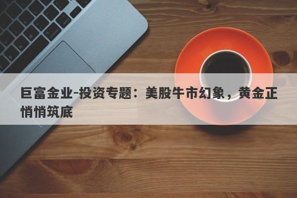 巨富金业-投资专题：美股牛市幻象，黄金正悄悄筑底