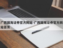 广西国海证券官方网站-广西国海证券官方网站首页