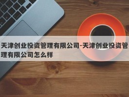天津创业投资管理有限公司-天津创业投资管理有限公司怎么样